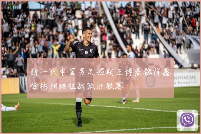 新一代中国男足崛起王博豪魏祥鑫徐彬相继征战欧洲联赛