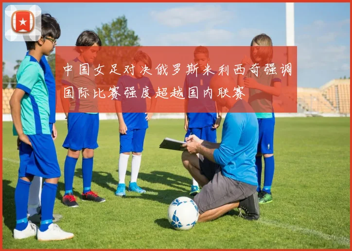 中国女足对决俄罗斯米利西奇强调国际比赛强度超越国内联赛