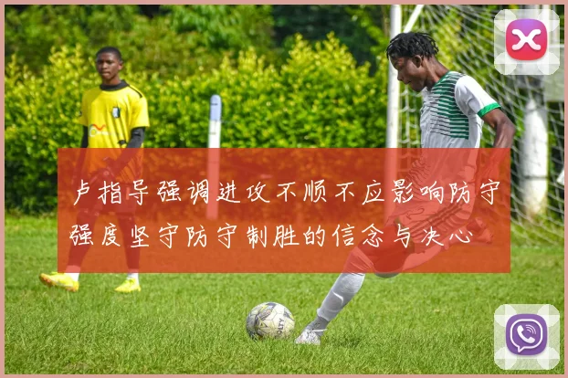 卢指导强调进攻不顺不应影响防守强度坚守防守制胜的信念与决心