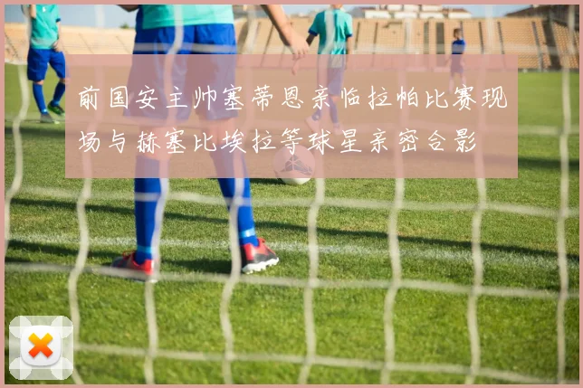 前国安主帅塞蒂恩亲临拉帕比赛现场与赫塞比埃拉等球星亲密合影