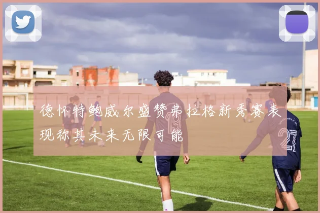 德怀特鲍威尔盛赞弗拉格新秀赛表现称其未来无限可能