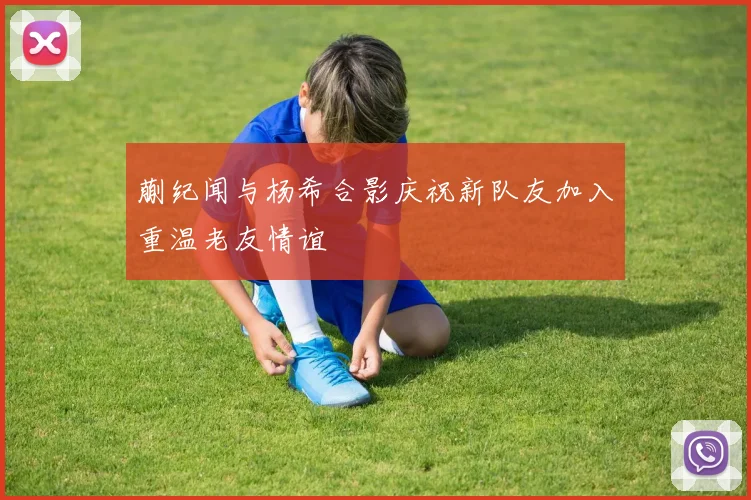 蒯纪闻与杨希合影庆祝新队友加入重温老友情谊