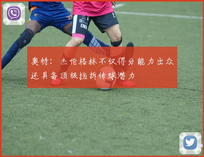 奥特：杰伦格林不仅得分能力出众还具备顶级挡拆传球潜力