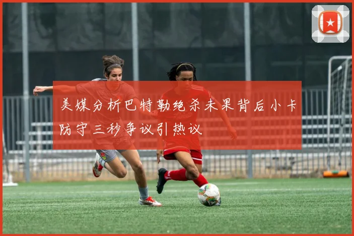 美媒分析巴特勒绝杀未果背后小卡防守三秒争议引热议