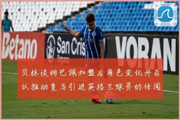 贝林谈姆巴佩加盟后角色变化并否认推动皇马引进英格兰球员的传闻